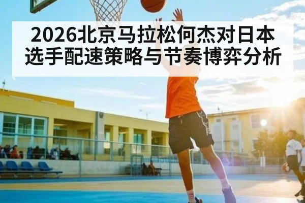 2026北京马拉松何杰对日本选手配速策略与节奏博弈分析